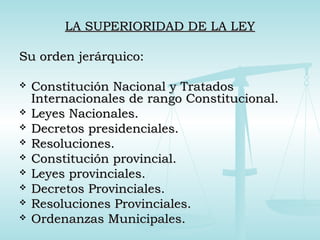 LA SUPERIORIDAD DE LA LEYLA SUPERIORIDAD DE LA LEY
Su orden jerárquico:Su orden jerárquico:
 Constitución Nacional y TratadosConstitución Nacional y Tratados
Internacionales de rango Constitucional.Internacionales de rango Constitucional.
 Leyes Nacionales.Leyes Nacionales.
 Decretos presidenciales.Decretos presidenciales.
 Resoluciones.Resoluciones.
 Constitución provincial.Constitución provincial.
 Leyes provinciales.Leyes provinciales.
 Decretos Provinciales.Decretos Provinciales.
 Resoluciones Provinciales.Resoluciones Provinciales.
 Ordenanzas Municipales.Ordenanzas Municipales.
 