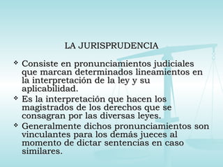 LA JURISPRUDENCIALA JURISPRUDENCIA
 Consiste en pronunciamientos judicialesConsiste en pronunciamientos judiciales
que marcan determinados lineamientos enque marcan determinados lineamientos en
la interpretación de la ley y sula interpretación de la ley y su
aplicabilidad.aplicabilidad.
 Es la interpretación que hacen losEs la interpretación que hacen los
magistrados de los derechos que semagistrados de los derechos que se
consagran por las diversas leyes.consagran por las diversas leyes.
 Generalmente dichos pronunciamientos sonGeneralmente dichos pronunciamientos son
vinculantes para los demás jueces alvinculantes para los demás jueces al
momento de dictar sentencias en casomomento de dictar sentencias en caso
similares.similares.
 
