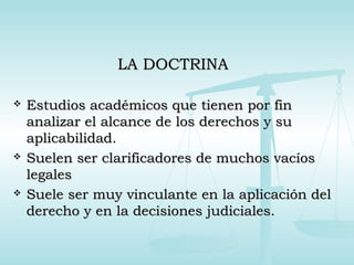 LA DOCTRINALA DOCTRINA
 Estudios académicos que tienen por finEstudios académicos que tienen por fin
analizar el alcance de los derechos y suanalizar el alcance de los derechos y su
aplicabilidad.aplicabilidad.
 Suelen ser clarificadores de muchos vacíosSuelen ser clarificadores de muchos vacíos
legaleslegales
 Suele ser muy vinculante en la aplicación delSuele ser muy vinculante en la aplicación del
derecho y en la decisiones judiciales.derecho y en la decisiones judiciales.
 