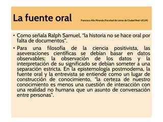 La fuente oral Francisco Alía Miranda (Facultad de Letras de Ciudad Real-UCLM)
• Como señala Ralph Samuel, “la historia no se hace oral por
falta de documentos”.
• Para una filosofía de la ciencia positivista, las
aseveraciones científicas se debían basar en datos
observables; la observación de los datos y la
interpretación de su significado se debían someter a una
separación estricta. En la epistemología postmoderna, la
fuente oral y la entrevista se entiende como un lugar de
construcción de conocimiento, “la certeza de nuestro
conocimiento es menos una cuestión de interacción con
una realidad no humana que un asunto de conversación
entre personas”.
 