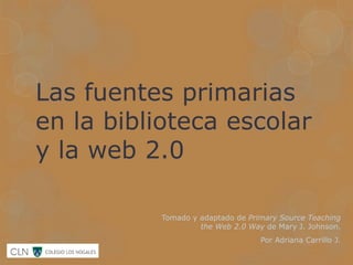 Las fuentes primarias
en la biblioteca escolar
y la web 2.0

          Tomado y adaptado de Primary Source Teaching
                   the Web 2.0 Way de Mary J. Johnson.
                                  Por Adriana Carrillo J.
 