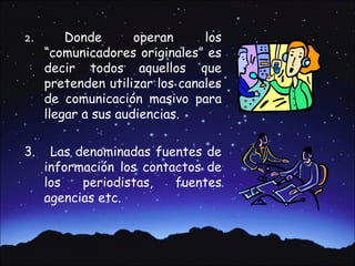 2.       Donde       operan     los
     “comunicadores originales” es
     decir todos aquellos que
     pretenden utilizar los canales
     de comunicación masivo para
     llegar a sus audiencias.

3.    Las denominadas fuentes de
     información los contactos de
     los   periodistas,   fuentes
     agencias etc.
 
