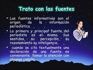  Las fuentes informativas son el
  origen     de    la    información
  periodística.
 La primera y principal fuente del
  periodista es el mismo. Sus
  sentidos,     su  percepción,   su
  razonamiento su inteligencia.
 cuando se cita textualmente una
  declaración de una fuente es
  conveniente llamar la atención con
  algunas comilla.
 