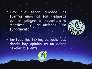  Hay  que tener cuidado las
 fuentes anónimas son riesgosas
 por el peligro al reportero o
 mentiras y acusaciones sin
 fundamento.

 En todo los textos periodísticos
 donde hay opinión es un deber
 revelar la fuente.
 