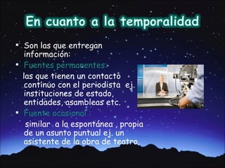  Son las que entregan
   información:
 Fuentes permanentes:
  las que tienen un contacto
   continuo con el periodista ej.
   instituciones de estado,
   entidades, asambleas etc.
 Fuente ocasional :
    similar a la espontánea , propia
   de un asunto puntual ej. un
   asistente de la obra de teatro.
 