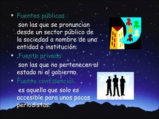  Fuentes públicas :
   son las que se pronuncian
  desde un sector público de
  la sociedad a nombre de una
  entidad o institución.
 .Fuente privada:
   son las que no pertenecen al
  estado ni al gobierno.
 Fuente confidencial:
   es aquella que solo es
  accesible para unos pocos
  periodistas.
 