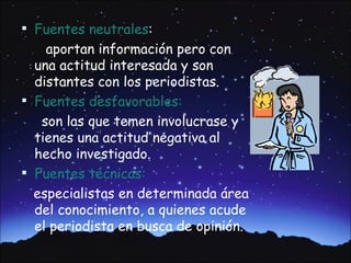  Fuentes neutrales:
    aportan información pero con
  una actitud interesada y son
  distantes con los periodistas.
 Fuentes desfavorables:
   son las que temen involucrase y
  tienes una actitud negativa al
  hecho investigado.
 Fuentes técnicas:
  especialistas en determinada área
  del conocimiento, a quienes acude
  el periodista en busca de opinión.
 