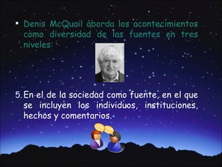  Denis McQuail aborda los acontecimientos
  como diversidad de las fuentes en tres
  niveles:




5. En el de la sociedad como fuente, en el que
  se incluyen los individuos, instituciones,
  hechos y comentarios.
 