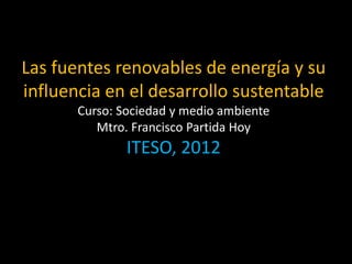 Las fuentes renovables de energía y su
influencia en el desarrollo sustentable
Curso: Sociedad y medio ambiente
Mtro. Francisco Partida Hoy

ITESO, 2012

 