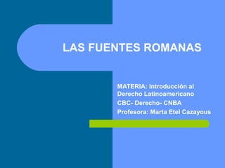 LAS FUENTES ROMANAS
MATERIA: Introducción al
Derecho Latinoamericano
CBC- Derecho- CNBA
Profesora: Marta Etel Cazayous
 