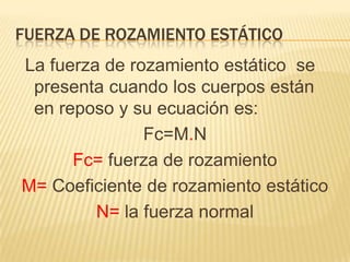 FUERZA DE ROZAMIENTO ESTÁTICO
La fuerza de rozamiento estático se
presenta cuando los cuerpos están
en reposo y su ecuación es:
Fc=M.N
Fc= fuerza de rozamiento
M= Coeficiente de rozamiento estático
N= la fuerza normal
 