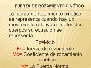 FUERZA DE ROZAMIENTO CINÉTICO
La fuerza de rozamiento cinético
se representa cuando hay un
movimiento relativo entre los dos
cuerpos su ecuación se
representa:
Fc=Mc.N
Fc= fuerza de rozamiento
Mc= Coeficiente de rozamiento
cinético
N= La Fuerza Normal
 