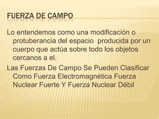 FUERZA DE CAMPO
Lo entendemos como una modificación o
protuberancia del espacio producida por un
cuerpo que actúa sobre todo los objetos
cercanos a el.
Las Fuerzas De Campo Se Pueden Clasificar
Como Fuerza Electromagnética Fuerza
Nuclear Fuerte Y Fuerza Nuclear Débil
 