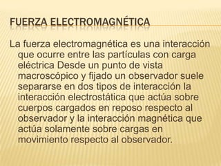 FUERZA ELECTROMAGNÉTICA
La fuerza electromagnética es una interacción
que ocurre entre las partículas con carga
eléctrica Desde un punto de vista
macroscópico y fijado un observador suele
separarse en dos tipos de interacción la
interacción electrostática que actúa sobre
cuerpos cargados en reposo respecto al
observador y la interacción magnética que
actúa solamente sobre cargas en
movimiento respecto al observador.
 
