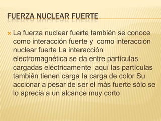 FUERZA NUCLEAR FUERTE
 La fuerza nuclear fuerte también se conoce
como interacción fuerte y como interacción
nuclear fuerte La interacción
electromagnética se da entre partículas
cargadas eléctricamente aquí las partículas
también tienen carga la carga de color Su
accionar a pesar de ser el más fuerte sólo se
lo aprecia a un alcance muy corto
 