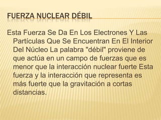 FUERZA NUCLEAR DÉBIL
Esta Fuerza Se Da En Los Electrones Y Las
Partículas Que Se Encuentran En El Interior
Del Núcleo La palabra "débil" proviene de
que actúa en un campo de fuerzas que es
menor que la interacción nuclear fuerte Esta
fuerza y la interacción que representa es
más fuerte que la gravitación a cortas
distancias.
 