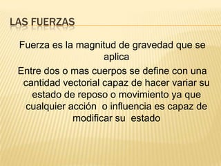 LAS FUERZAS
Fuerza es la magnitud de gravedad que se
aplica
Entre dos o mas cuerpos se define con una
cantidad vectorial capaz de hacer variar su
estado de reposo o movimiento ya que
cualquier acción o influencia es capaz de
modificar su estado
 