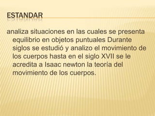 ESTANDAR
analiza situaciones en las cuales se presenta
equilibrio en objetos puntuales Durante
siglos se estudió y analizo el movimiento de
los cuerpos hasta en el siglo XVII se le
acredita a Isaac newton la teoría del
movimiento de los cuerpos.
 