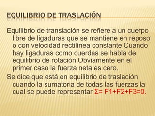 EQUILIBRIO DE TRASLACIÓN
Equilibrio de translación se refiere a un cuerpo
libre de ligaduras que se mantiene en reposo
o con velocidad rectilínea constante Cuando
hay ligaduras como cuerdas se habla de
equilibrio de rotación Obviamente en el
primer caso la fuerza neta es cero.
Se dice que está en equilibrio de traslación
cuando la sumatoria de todas las fuerzas la
cual se puede representar Σ= F1+F2+F3=0.
 