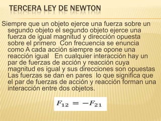 TERCERA LEY DE NEWTON
Siempre que un objeto ejerce una fuerza sobre un
segundo objeto el segundo objeto ejerce una
fuerza de igual magnitud y dirección opuesta
sobre el primero Con frecuencia se enuncia
como A cada acción siempre se opone una
reacción igual En cualquier interacción hay un
par de fuerzas de acción y reacción cuya
magnitud es igual y sus direcciones son opuestas
Las fuerzas se dan en pares lo que significa que
el par de fuerzas de acción y reacción forman una
interacción entre dos objetos.
 