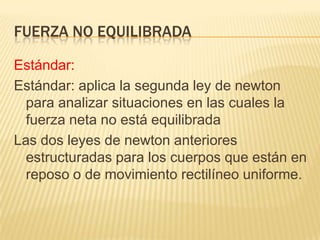 FUERZA NO EQUILIBRADA
Estándar:
Estándar: aplica la segunda ley de newton
para analizar situaciones en las cuales la
fuerza neta no está equilibrada
Las dos leyes de newton anteriores
estructuradas para los cuerpos que están en
reposo o de movimiento rectilíneo uniforme.
 