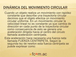 DINÁMICA DEL MOVIMIENTO CIRCULAR
Cuando un objeto realiza un movimiento con rapidez
constante que describe una trayectoria circular
decimos que el objeto efectúa un movimiento
circular uniforme. En un movimiento circular la
velocidad lineal no es constante ya que cambia de
dirección en cada punto de la trayectoria circular
como consecuencia de esto se genera una
aceleración dirigida hacia el centro del circulo
llamada aceleración centrípeta.
Esta aceleración hace necesaria una fuerza neta
llamada FUERZA CENTRIPETA. Según la
segunda ley de newton esta fuerza centrípeta se
puede expresar como:
fc=m.ac
 