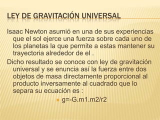 LEY DE GRAVITACIÓN UNIVERSAL
Isaac Newton asumió en una de sus experiencias
que el sol ejerce una fuerza sobre cada uno de
los planetas la que permite a estas mantener su
trayectoria alrededor de el .
Dicho resultado se conoce con ley de gravitación
universal y se enuncia así la fuerza entre dos
objetos de masa directamente proporcional al
producto inversamente al cuadrado que lo
separa su ecuación es :
 g=-G.m1.m2/r2
 