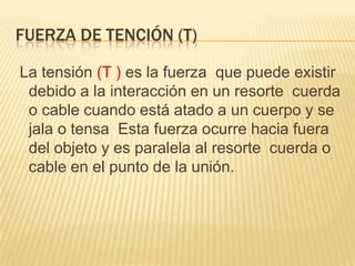 FUERZA DE TENCIÓN (T)
La tensión (T ) es la fuerza que puede existir
debido a la interacción en un resorte cuerda
o cable cuando está atado a un cuerpo y se
jala o tensa Esta fuerza ocurre hacia fuera
del objeto y es paralela al resorte cuerda o
cable en el punto de la unión.
 