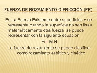 FUERZA DE ROZAMIENTO O FRICCIÓN (FR)
Es La Fuerza Existente entre superficies y se
representa cuando la superficie no son lisas
matemáticamente otra fuerza se puede
representar con la siguiente ecuación
Fr= M.N
La fuerza de rozamiento se puede clasificar
como rozamiento estático y cinético
 