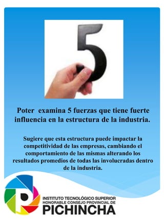 Poter examina 5 fuerzas que tiene fuerte
influencia en la estructura de la industria.
Sugiere que esta estructura puede impactar la
competitividad de las empresas, cambiando el
comportamiento de las mismas alterando los
resultados promedios de todas las involucradas dentro
de la industria.
 