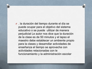 O . la duración del tiempo durante el día se
  puede ocupar para el objetivo del sistema
  educativo o se puede utilizar de manera
  perjudicial Le autor nos dice que la duración
  de la clase es de 50 minutos y el lapso el
  maestro debe establecer un ambiente propio
  para la clases y desarrollar actividades de
  enseñanza el tiempo se aprovecha con
  actividades relacionadas con le
  funcionamiento y la administración escolar
 