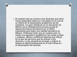 O El maestro taxi se conoce a los docentes que tiene
  horas asignadas hasta en 3 escuelas en el cual es
  un efecto en el desempeño académico de los
  maestros. Un gran obstáculo en la educación en
  México es la infraestructura porque ayuda al
  desenvolvimiento del alumno es un factor
  importante para logra una calidad educativa en
  México. Podemos notar que en nuestro país no
  existe una equidad e igualdad en las zonas rurales
  y urbanas. México constituye factores que influye
  en el tipo de servicios que se ofrecen a los
  alumnos. La ley general se encarga y ordena al
  estado el salario profesional en el cual influye en
  el desempeño del docente.
 