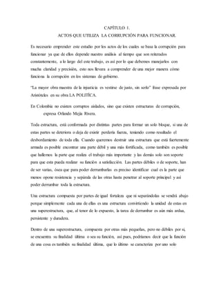 CAPÍTULO 1.
ACTOS QUE UTILIZA LA CORRUPCIÓN PARA FUNCIONAR.
Es necesario emprender este estudio por los actos de los cuales se basa la corrupción para
funcionar ya que de ellos depende nuestro análisis al tiempo que son reiterados
constantemente, a lo largo del este trabajo, es así por lo que debemos manejarlos con
mucha claridad y precisión, esto nos llevara a comprender de una mejor manera cómo
funciona la corrupción en los sistemas de gobierno.
“La mayor obra maestra de la injusticia es vestirse de justo, sin serlo” frase expresada por
Aristóteles en su obra LA POLITÍCA.
En Colombia no existen corruptos aislados, sino que existen estructuras de corrupción,
expresa Orlando Mejía Rivera.
Toda estructura, está conformada por distintas partes para formar un solo bloque, si una de
estas partes se deteriora o deja de existir perdería fuerza, teniendo como resultado el
desbordamiento de toda ella. Cuando queremos destruir una estructura que está fuertemente
armada es posible encontrar una parte débil y una más fortificada, como también es posible
que hallemos la parte que realiza el trabajo más importante y las demás solo son soporte
para que esta pueda realizar su función a satisfacción. Las partes débiles o de soporte, han
de ser varias, ósea que para poder derrumbarlas es preciso identificar cual es la parte que
menos opone resistencia y sepárala de las otras hasta penetrar al soporte principal y así
poder derrumbar toda la estructura.
Una estructura compuesta por partes de igual fortaleza que ni separándolas se vendrá abajo
porque simplemente cada una de ellas es una estructura convirtiendo la unidad de estas en
una superestructura, que, al tenor de lo expuesto, la tarea de derrumbar es aún más ardua,
persistente y duradera.
Dentro de una superestructura, compuesta por otras más pequeñas, pero no débiles por si,
se encuentra su finalidad última o sea su función, así pues, podríamos decir que la función
de una cosa es también su finalidad última, que lo último se caracteriza por uno solo
 