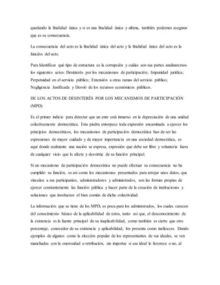 quedando la finalidad única y si es una finalidad única y ultima, también podemos asegurar
que es su consecuencia.
La consecuencia del acto es la finalidad única del acto y la finalidad única del acto es la
función del acto.
Para Identificar qué tipo de estructura es la corrupción y cuáles son sus partes analizaremos
los siguientes actos: Desinterés por los mecanismos de participación; Impunidad jurídica;
Perpetuidad en el servicio público; Extensión a otras ramas del servicio público;
Negligencia Justificada y Desvió de los recursos económicos públicos.
DE LOS ACTOS DE DESINTERÉS POR LOS MECANISMOS DE PARTICIPACIÓN
(MPD)
Es el primer indicio para detectar que un ente está inmerso en la depreciación de una unidad
colectivamente democrática. Esta piedra entorpece toda expresión encaminada a ejercer los
principios democráticos, los mecanismos de participación democrática han de ser las
expresiones de mayor cuidado y de mayor importancia en una sociedad democrática, es
aquí donde realmente una nación se expresa, expresión que debe ser libre y voluntaria fuera
de cualquier vicio que lo afecte y desvirtúe de su función principal.
Si un mecanismo de participación democrática no puede efectuar su consecuencia no ha
cumplido su función, es así como los mecanismos presentados para arrojar unos datos, que
vinculan a sus participantes, administradores y administrados, son las formas propias de
ejercer constantemente las función pública y hacer parte de la creación de instituciones y
soluciones que involucran el bien común de dicha colectividad.
La información que se tiene de los MPD, es poca para los administrados, los cuales carecen
del conocimiento básico de la aplicabilidad de estos, tanto asi que, el desconocimiento de
la existencia es la fuente principal de su inaplicabilidad, como también es cierto que otro
porcentaje, conocedor de su existencia y aplicabilidad, los presenta como ineficaces. Dando
ejemplos de algunos como la elección popular de los representantes de sus ideales, se ven
manchadas con la onerosidad o retribución, sin importar si ese ideal le favorece o no, al
 