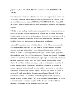 proyecte a los planos de lo individual, familiar,económico y social” SentenciaNo. C-
180/94
Esta sentencia nos presenta una palabra LA cual indica cuan comprometidos estamos con
las decisiones, es así que la RESPONSABILIDAD de los ciudadanos se convierte en ese
eje central del compromiso entre ADMINISTRADOR-ADMINISTRADO, PARA QUE
DE EELLOS emane un acuerdo donde las partes intervinientes aporten sus ideas y logren el
consenso.
Colombia no tiene una larga tradición de democracia participativa. Somos muy jóvenes en
el ejercicio de decidir sobre los asuntos públicos; en la elección de nuestros gobernantes
locales; en exigir el cumplimiento de los programas de gobierno so pena de hacer uso de las
revocatorias del mandato; en presentar iniciativas del orden ciudadano al Congreso de la
República. Somos muy nuevos en eso que llaman ejercer la ciudadanía.
Antes de 1991 mecanismos como el Cabildo Abierto, a través del cual se expresaron los
actos independentistas en el siglo XIX, y el plebiscito, eran prácticamente los únicos
escenarios en los que se daba cabida a la voz ciudadana. Posteriormente, en 1986 se
abrieron las puertas a la elección popular de alcaldes y la Consulta Popular, que pudieron
hacerse efectivas hasta 1988 y 1989 respectivamente. Tuvo que abrirse paso la Constitución
de 1991 para que a través de ella se desplegaran de par en par las puertas de la participación
ciudadana. La Constitución del 91 nos llevó mucho más allá del voto popular para la
elección de autoridades locales y nacionales, y nos invitó a redimensionar el ejercicio de
nuestros derechos políticos. El plebiscito, la revocatoria del mandato, el referendo, la
consulta popular, el cabildo abierto, la iniciativa legislativa y normativa, se establecieron
como nuevos escenarios de la contienda política y electoral, pero también en la forma en
que el pueblo puede hacer efectivo el ejercicio de su soberanía. El artículo 40 de la
Constitución le entregó a los ciudadanos el “derecho a participar en la conformación,
ejercicio y control del poder político”, para lo cual, además de tener los mayores de 18 años
la potestad de elegir y ser elegido, otorgó la facultad de tomar parte de los diferentes
mecanismos de participación que la misma Constitución señala.
 