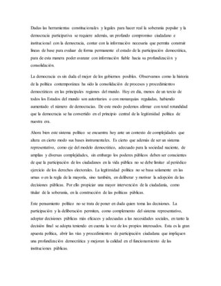 Dadas las herramientas constitucionales y legales para hacer real la soberanía popular y la
democracia participativa se requiere además, un profundo compromiso ciudadano e
institucional con la democracia, contar con la información necesaria que permita construir
líneas de base para evaluar de forma permanente el estado de la participación democrática,
para de esta manera poder avanzar con información fiable hacia su profundización y
consolidación.
La democracia es sin duda el mejor de los gobiernos posibles. Observamos como la historia
de la política contemporánea ha sido la consolidación de procesos y procedimientos
democráticos en las principales regiones del mundo. Hoy en día, menos de un tercio de
todos los Estados del mundo son autoritarios o con monarquías reguladas, habiendo
aumentado el número de democracias. De este modo podemos afirmar con total rotundidad
que la democracia se ha convertido en el principio central de la legitimidad política de
nuestra era.
Ahora bien este sistema político se encuentra hoy ante un contexto de complejidades que
altera en cierto modo sus bases instrumentales. Es cierto que además de ser un sistema
representativo, como eje del modelo democrático, adecuado para la sociedad naciente, de
amplias y diversas complejidades, sin embargo los poderes públicos deben ser conscientes
de que la participación de los ciudadanos en la vida pública no se debe limitar al periódico
ejercicio de los derechos electorales. La legitimidad política no se basa solamente en las
urnas o en la regla de la mayoría, sino también, en deliberar y motivar la adopción de las
decisiones públicas. Por ello propiciar una mayor intervención de la ciudadanía, como
titular de la soberanía, en la construcción de las políticas públicas.
Este pensamiento político no se trata de poner en duda quien toma las decisiones. La
participación y la deliberación permiten, como complemento del sistema representativo,
adoptar decisiones públicas más eficaces y adecuadas a las necesidades sociales, en tanto la
decisión final se adopta teniendo en cuenta la voz de los propios interesados. Esta es la gran
apuesta política, abrir las vías y procedimientos de participación ciudadana que impliquen
una profundización democrática y mejoran la calidad en el funcionamiento de las
instituciones públicas.
 