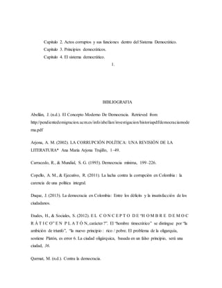 Capitulo 2. Actos corruptos y sus funciones dentro del Sistema Democrático.
Capitulo 3. Principios democráticos.
Capitulo 4. El sistema democrático.
1.
BIBLIOGRAFIA
Abellán, J. (n.d.). El Concepto Moderno De Democracia. Retrieved from
http://pendientedemigracion.ucm.es/info/abellan/investigacion/historiapdf/democraciamode
rna.pdf
Arjona, A. M. (2002). LA CORRUPCIÓN POLÍTICA: UNA REVISIÓN DE LA
LITERATURA* Ana María Arjona Trujillo, 1–49.
Carracedo, R., & Mundial, S. G. (1993). Democracia mínima, 199–226.
Copello, A. M., & Ejecutivo, R. (2011). La lucha contra la corrupción en Colombia : la
carencia de una política integral.
Duque, J. (2013). La democracia en Colombia: Entre los déficits y la insatisfacción de los
ciudadanos.
Etudes, H., & Sociales, S. (2012). E L C O N C E P T O D E “H O M B R E D E M O C
R Á T I C O” E N P L A T Ó N, carácter ?”. El “hombre timocrático” se distingue por “la
ambición de triunfo”, “la nuevo principio : rico / pobre. El problema de la oligarquía,
sostiene Platón, es error 6. La ciudad oligárquica, basada en un falso principio, será una
ciudad, 36.
Qarmat, M. (n.d.). Contra la democracia.
 