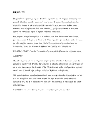 RESUMEN
El siguiente trabajo recoge algunos Las líneas siguientes de este proyecto de investigación,
pretende identificar aquellos actos por lo cual se sirve la corrupción para funcionar. La
corrupción a pesar de que es un fenómeno detestable a la luz de todos, también es un
fenómeno que hace parte del ADN de la sociedad, y que pocos o muchos lo usan para
ejercer sus actividades legales o ilegales, legitimas e ilegitimas.
Este pequeño trabajo investigativo se ha realizado con el fin de despertar la revolución,
pero no de armas de fuego, sino de armas de letras y palabras que combatan en los rincones
de todos aquellos espacios donde tiene vida la Democracia, que le permitan hacer del
hombre libre, un ser que aporta a su sociedad sus experiencias e inteligencias.
PALABRAS CLAVE: Función, Corrupción, Estructura de la Corrupción, Actos corruptos.
ABSTRACT
The following lines of this investigation project, pretend identify all those acts which the
corruption uses to work. Despite, the Corruption is a hateful phenomenon on see the eyes of
us, is too a phenomenon that is inside of the DNA of society and a lot of people or much of
them it uses to do their legal or illegal activities, legitimate or illegitimate.
This short investigate work has been realized with the gold of awake the revolution, but not
with fire weapons is letter and words weapon that fight in all those space where the
democracy live, that it let make at a free men, a be that contribute to him society his smart
and experience.
KEYWORDS: Function, Corruption, Structure of Corruption, Corrupt Acts.
 