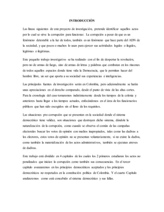INTRODUCCIÓN
Las líneas siguientes de este proyecto de investigación, pretende identificar aquellos actos
por lo cual se sirve la corrupción para funcionar. La corrupción a pesar de que es un
fenómeno detestable a la luz de todos, también es un fenómeno que hace parte del ADN de
la sociedad, y que pocos o muchos lo usan para ejercer sus actividades legales o ilegales,
legitimas e ilegitimas.
Este pequeño trabajo investigativo se ha realizado con el fin de despertar la revolución,
pero no de armas de fuego, sino de armas de letras y palabras que combatan en los rincones
de todos aquellos espacios donde tiene vida la Democracia, que le permitan hacer del
hombre libre, un ser que aporta a su sociedad sus experiencias e inteligencias.
Las principales fuentes de investigación serán en Colombia, pero adicionalmente se harán
unas apreciaciones en el derecho comparado, desde el punto de vista de las altas cortes.
Para la cronología del caso tomaremos indistintamente desde los tiempos de la colonia y
anteriores hasta llegar a los tiempos actuales, enfocándonos en el área de los funcionarios
públicos que han sido escogidos sin el lleno de los requisitos.
Las situaciones pro-corrupción que se presentan en la sociedad donde el sistema
democrático tiene validez, son situaciones que destruyen dicho sistema, dándole la
naturalización de la corrupción, como cuando se observa el común de las campañas
electorales buscar los votos de opinión con medios inapropiados, tales como las dadivas a
los electores, estos votos de opinión no se presentan voluntariamente, si no existe la dadiva,
como también la materialización de los actos administrativos, también se ejecutan atreves
de dadivas.
Este trabajo está dividido en 4 capítulos de los cuales los 2 primeros estudiaran los actos no
penalizados que inician la corrupción como también sus consecuencias. En el tercer
capítulo avanzaremos en los principios democráticos aceptados y los principios
democráticos no respetados en la constitución política de Colombia. Y el cuarto Capitulo
analizaremos como está concebido el sistema democrático y sus fallas.
 