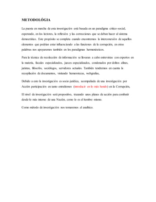 METODOLÓGIA
La puesta en marcha de esta investigación está basada en un paradigma critico-social,
esperando, en los lectores, la reflexión y las correcciones que se deban hacer al sistema
democrático. Este propósito se completa cuando encontremos la interconexión de aquellos
elementos que podrían estar influenciando a las funciones de la corrupción, en otras
palabras nos apoyaremos también en los paradigmas hermenéuticos.
Para la técnica de recolección de información se llevaran a cabo entrevistas con expertos en
la materia, fiscales especializados, jueces especializados, condenados por delitos afines,
juristas, filósofos, sociólogos, servidores actuales. También tendremos en cuenta la
recopilación de documentos, visitando hemerotecas, webgrafias,
Debido a esto la investigación es socio-jurídica, acompañada de una investigación por
Acción participación en tanto entrañemos (introducir en lo más hondo) en la Corrupción,
El nivel de investigación será propositivo, trazando unos planes de acción para combatir
desde lo más interno de una Nación, como lo es el hombre mismo.
Como método de investigación nos tomaremos el analítico.
 