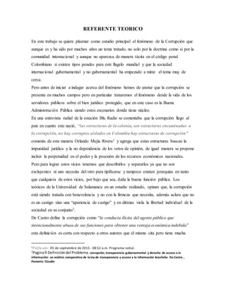 REFERENTE TEORICO
En este trabajo se quiere plasmar como estudio principal el fenómeno de la Corrupción que
aunque es y ha sido por muchos años un tema tratado, no solo por la doctrina como si por la
comunidad internacional y aunque no aparezca de manera tácita en el código penal
Colombiano si existen tipos penales para este flagelo mundial y que la sociedad
internacional gubernamental y no gubernamental ha empezado a mirar el tema muy de
cerca.
Pero antes de iniciar a indagar acerca del fenómeno hemos de anotar que la corrupción se
presenta en muchos campos pero en particular trataremos el fenómeno desde la vida de los
servidores públicos sobre el bien jurídico protegido, que en este caso es la Buena
Administración Pública siendo estos escenarios donde tiene núcleo.
En una entrevista radial de la estación Blu Radio se comentaba que la corrupción llego al
país en cuanto este nació, “las estructuras de la colonia, son estructuras encaminadas a
la corrupción, no hay corruptos aislados en Colombia hay estructuras de corrupción”
comenta de esta manera Orlando Mejía Rivera1 y agrega que estas estructuras buscan la
impunidad jurídica y la no dependencia de los votos de opinión, de igual manera se propone
incluir la perpetuidad en el poder y la posesión de los recursos económicos nacionales.
Pero para lograr estos vicios tenemos que describirlos y separarlos ya que no son
excluyentes ni uno necesita del otro para tipificarse y tampoco existen jerarquías en tanto
que cualquiera de estos vicios, por bajo que sea, daña la buena función pública. Los
teóricos de la Universidad de Salamanca en un estudio realizado, opinan que, la corrupción
está siendo tratada con benevolencia y no con la firmeza que necesita, además aclara que no
es un castigo sino una “apariencia de castigo” y en últimas viola la libertad individual de la
sociedad en su conjunto2.
De Castro define la corrupción como “la conducta ilícita del agente público que
intencionalmente abusa de sus funciones para obtener una ventaja económica indebida”
esta definición es corta con respecto a otros autores que el mismo cita pero tiene mucha
1Publicado: 05 de septiembre de 2015 - 08:52 a.m. Programa radial.
2
Pagina9 Definicióndel Problema. corrupción, transparencia gubernamental y derecho de acceso a la
información: un análisis comparativo de la ley de transparencia y acceso a la información brasileña- De Castro ,
Panoeiro Claudio
 