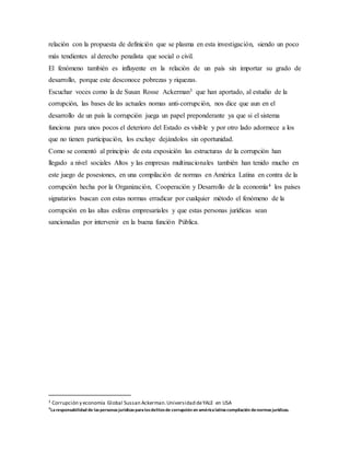 relación con la propuesta de definición que se plasma en esta investigación, siendo un poco
más tendientes al derecho penalista que social o civil.
El fenómeno también es influyente en la relación de un país sin importar su grado de
desarrollo, porque este desconoce pobrezas y riquezas.
Escuchar voces como la de Susan Rosse Ackerman3 que han aportado, al estudio de la
corrupción, las bases de las actuales nomas anti-corrupción, nos dice que aun en el
desarrollo de un país la corrupción juega un papel preponderante ya que si el sistema
funciona para unos pocos el deterioro del Estado es visible y por otro lado adormece a los
que no tienen participación, los excluye dejándolos sin oportunidad.
Como se comentó al principio de esta exposición las estructuras de la corrupción han
llegado a nivel sociales Altos y las empresas multinacionales también han tenido mucho en
este juego de posesiones, en una compilación de normas en América Latina en contra de la
corrupción hecha por la Organización, Cooperación y Desarrollo de la economía4 los países
signatarios buscan con estas normas erradicar por cualquier método el fenómeno de la
corrupción en las altas esferas empresariales y que estas personas jurídicas sean
sancionadas por intervenir en la buena función Pública.
3 Corrupción y economía Global Sussan Ackerman.Universidad deYALE en USA
4Laresponsabilidad de laspersonasjurídicasparalosdelitosde corrupción en américalatina compilación denormasjurídicas.
 