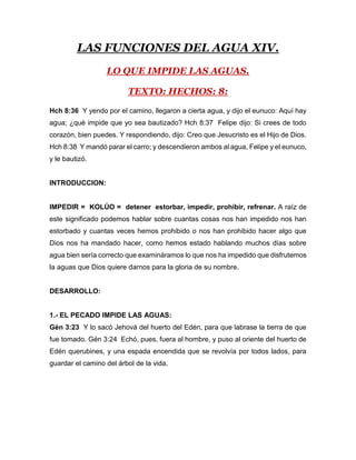 LAS FUNCIONES DEL AGUA XIV.
LO QUE IMPIDE LAS AGUAS.
TEXTO: HECHOS: 8:
Hch 8:36 Y yendo por el camino, llegaron a cierta agua, y dijo el eunuco: Aquí hay
agua; ¿qué impide que yo sea bautizado? Hch 8:37 Felipe dijo: Si crees de todo
corazón, bien puedes. Y respondiendo, dijo: Creo que Jesucristo es el Hijo de Dios.
Hch 8:38 Y mandó parar el carro; y descendieron ambos al agua, Felipe y el eunuco,
y le bautizó.
INTRODUCCION:
IMPEDIR = KOLÚO = detener estorbar, impedir, prohibir, refrenar. A raíz de
este significado podemos hablar sobre cuantas cosas nos han impedido nos han
estorbado y cuantas veces hemos prohibido o nos han prohibido hacer algo que
Dios nos ha mandado hacer, como hemos estado hablando muchos días sobre
agua bien sería correcto que examináramos lo que nos ha impedido que disfrutemos
la aguas que Dios quiere darnos para la gloria de su nombre.
DESARROLLO:
1.- EL PECADO IMPIDE LAS AGUAS:
Gén 3:23 Y lo sacó Jehová del huerto del Edén, para que labrase la tierra de que
fue tomado. Gén 3:24 Echó, pues, fuera al hombre, y puso al oriente del huerto de
Edén querubines, y una espada encendida que se revolvía por todos lados, para
guardar el camino del árbol de la vida.
 