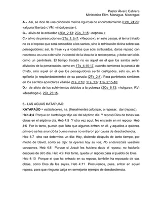 Pastor Álvaro Cabrera
Ministerios Elim, Managua, Nicaragua
A.- Así, se dice de una condición menos rigurosa de encarcelamiento (Hch_24:23:
«alguna libertad»; VM: «indulgencia»);
B.- alivio de la ansiedad (2Co_2:13; 2Co_7:15: «reposo»);
C.- alivio de persecuciones (2Ts_1: 6 -7. «Reposo»); en este pasaje, el tema tratado
no es el reposo que será concedido a los santos, sino la retribución divina sobre sus
perseguidores; así, la frase «y a vosotros que sois atribulados, daros reposo con
nosotros» es una extensión incidental de la idea de la recompensa, y debe ser leída
como un paréntesis. El tiempo tratado no es aquel en el que los santos serán
aliviados de la persecución, como en 1Ts_4:15-17, cuando comienza la parusía de
Cristo, sino aquel en el que los perseguidores serán castigados, esto es, en la
epifanía (o resplandecimiento) de su parusía (2Ts_2:8). Para paréntesis similares
en los escritos epistolares véanse 2Ts_2:10; 1Ts_1:6; 1Ts_2:15-16;
D.- de alivio de los sufrimientos debidos a la pobreza (2Co_8:13: «holgura»; RV:
«desahogo»). 2Cr_23:15.
5.- LAS AGUAS KATAPUAO:
KATAPAÚO = establecerse, i.e. (literalmente) colonizar, o reposar, dar (reposo).
Heb 4:4 Porque en cierto lugar dijo así del séptimo día: Y reposó Dios de todas sus
obras en el séptimo día. Heb 4:5 Y otra vez aquí: No entrarán en mi reposo Heb
4:6 Por lo tanto, puesto que falta que algunos entren en él, y aquellos a quienes
primero se les anunció la buena nueva no entraron por causa de desobediencia,
Heb 4:7 otra vez determina un día: Hoy, diciendo después de tanto tiempo, por
medio de David, como se dijo: Si oyereis hoy su voz, No endurezcáis vuestros
corazones. Heb 4:8 Porque si Josué les hubiera dado el reposo, no hablaría
después de otro día. Heb 4:9 Por tanto, queda un reposo para el pueblo de Dios.
Heb 4:10 Porque el que ha entrado en su reposo, también ha reposado de sus
obras, como Dios de las suyas. Heb 4:11 Procuremos, pues, entrar en aquel
reposo, para que ninguno caiga en semejante ejemplo de desobediencia.
 