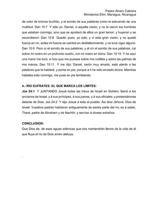 Pastor Álvaro Cabrera
Ministerios Elim, Managua, Nicaragua
de color de bronce bruñido, y el sonido de sus palabras como el estruendo de una
multitud. Dan 10:7 Y sólo yo, Daniel, vi aquella visión, y no la vieron los hombres
que estaban conmigo, sino que se apoderó de ellos un gran temor, y huyeron y se
escondieron. Dan 10:8 Quedé, pues, yo solo, y vi esta gran visión, y no quedó
fuerza en mí, antes mi fuerza se cambió en desfallecimiento, y no tuve vigor alguno.
Dan 10:9 Pero oí el sonido de sus palabras; y al oír el sonido de sus palabras, caí
sobre mi rostro en un profundo sueño, con mi rostro en tierra. Dan 10:10 Y he aquí
una mano me tocó, e hizo que me pusiese sobre mis rodillas y sobre las palmas de
mis manos. Dan 10:11 Y me dijo: Daniel, varón muy amado, está atento a las
palabras que te hablaré, y ponte en pie; porque a ti he sido enviado ahora. Mientras
hablaba esto conmigo, me puse en pie temblando.
4.- RIO EUFRATES: EL QUE MARCA LOS LÍMITES:
Jos 24:1 Y JUNTANDO Josué todas las tribus de Israel en Sichêm, llamó á los
ancianos de Israel, y á sus príncipes, á sus jueces, y á sus oficiales; y presentáronse
delante de Dios. Jos 24:2 Y dijo Josué á todo el pueblo: Así dice Jehová, Dios de
Israel: Vuestros padres habitaron antiguamente de esotra parte del río, es á saber,
Tharé, padre de Abraham y de Nachôr; y servían á dioses extraños.
CONCLUSION:
Que Dios de, de esas aguas edénicas que nos mantendrán llenos de la vida de él
que fluya el río de Dios amen aleluya.
.
 