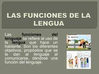 Las funciones del 
lenguaje se refiere al uso de 
la lengua que hace un 
hablante. Son los diferentes 
objetivos, propósitos que se 
le dan al lenguaje al 
comunicarse, dándose una 
función del lenguaje. 
 