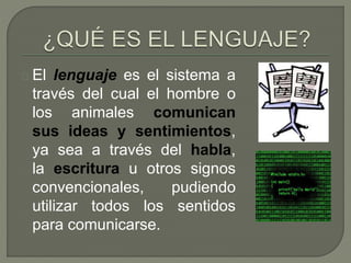 El lenguaje es el sistema a 
través del cual el hombre o 
los animales comunican 
sus ideas y sentimientos, 
ya sea a través del habla, 
la escritura u otros signos 
convencionales, pudiendo 
utilizar todos los sentidos 
para comunicarse. 
 