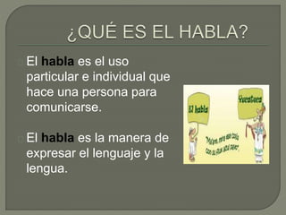 El habla es el uso 
particular e individual que 
hace una persona para 
comunicarse. 
El habla es la manera de 
expresar el lenguaje y la 
lengua. 
 