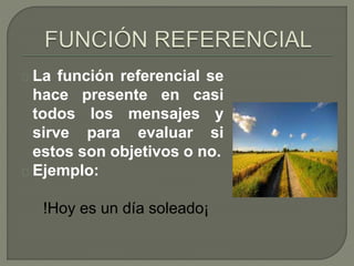 La función referencial se 
hace presente en casi 
todos los mensajes y 
sirve para evaluar si 
estos son objetivos o no. 
Ejemplo: 
!Hoy es un día soleado¡ 
 