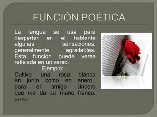 La lengua se usa para 
despertar en el hablante 
algunas sensaciones, 
generalmente agradables. 
Esta función puede verse 
reflejada en un verso. 
Ejemplo: 
Cultivo una rosa blanca 
en junio como en enero, 
para el amigo sincero 
que me da su mano franca. 
José Martí 
 